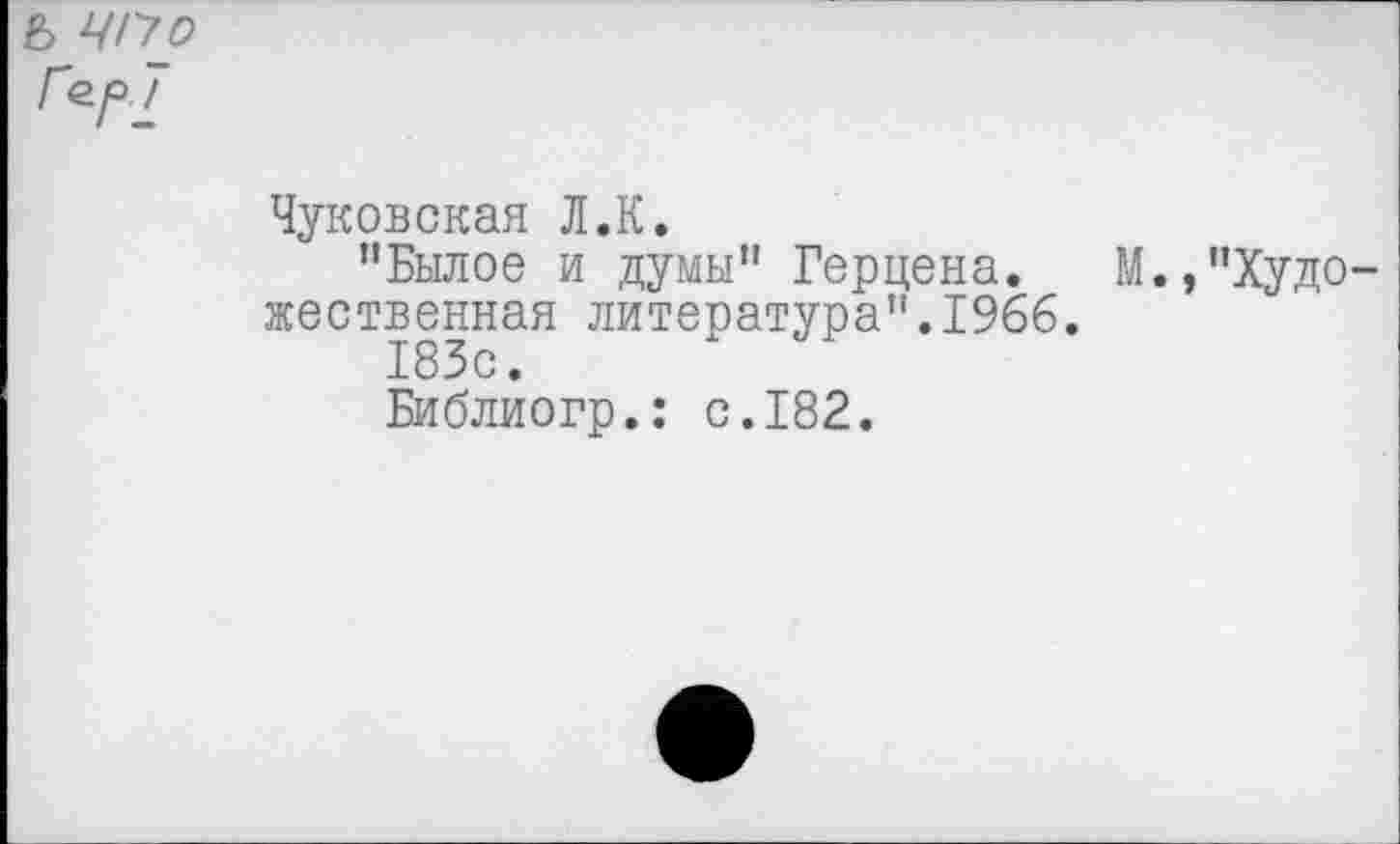 ﻿ь ЧП о Гер 7
Чуковская Л.К.
"Былое и думы" Герцена.	М.,"Худо-
жественная литература".1966.
183с.
Библиогр.: с.182.